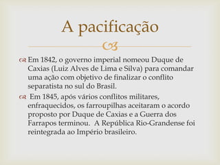 A pacificação
                 
 Em 1842, o governo imperial nomeou Duque de
  Caxias (Luiz Alves de Lima e Silva) para comandar
  uma ação com objetivo de finalizar o conflito
  separatista no sul do Brasil.
 Em 1845, após vários conflitos militares,
  enfraquecidos, os farroupilhas aceitaram o acordo
  proposto por Duque de Caxias e a Guerra dos
  Farrapos terminou. A República Rio-Grandense foi
  reintegrada ao Império brasileiro.
 