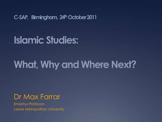 C-SAP, Birmingham, 24th October 2011



Islamic Studies:

What, Why and Where Next?


Dr Max Farrar
Emeritus Professor,
Leeds Metropolitan University
 