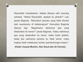 Rasulullah menjelaskan, tatkala ditanya oleh seorang
sahabat, “Wahai Rasulullah, apakah itu ghibah?” Lalu
jawab Baginda, “Menyebut sesuatu yang tidak disukai
oleh saudaramu di belakangnya!” Kemudian Baginda
ditanya lagi, “Bagaimana sekiranya apa yang
disebutkan ltu benar?” jawab Baginda, “Kalau sekiranya
apa yang disebutkan itu benar, maka itulah ghibah,
tetapi jika sekiranya perkara itu tidak benar, maka
engkau telah melakukan buhtan (pembohongan besar).”
(Hadis riwayat Muslim, Abu Daud dan At-Tarmizi).
 