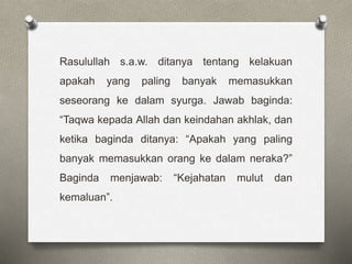 Rasulullah s.a.w. ditanya tentang kelakuan
apakah yang paling banyak memasukkan
seseorang ke dalam syurga. Jawab baginda:
“Taqwa kepada Allah dan keindahan akhlak, dan
ketika baginda ditanya: “Apakah yang paling
banyak memasukkan orang ke dalam neraka?”
Baginda menjawab: “Kejahatan mulut dan
kemaluan”.
 