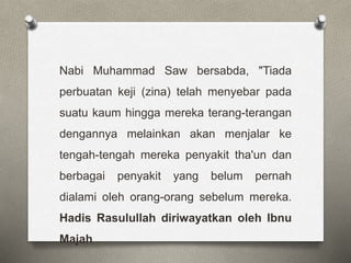 Nabi Muhammad Saw bersabda, "Tiada
perbuatan keji (zina) telah menyebar pada
suatu kaum hingga mereka terang-terangan
dengannya melainkan akan menjalar ke
tengah-tengah mereka penyakit tha'un dan
berbagai penyakit yang belum pernah
dialami oleh orang-orang sebelum mereka.
Hadis Rasulullah diriwayatkan oleh Ibnu
Majah
 