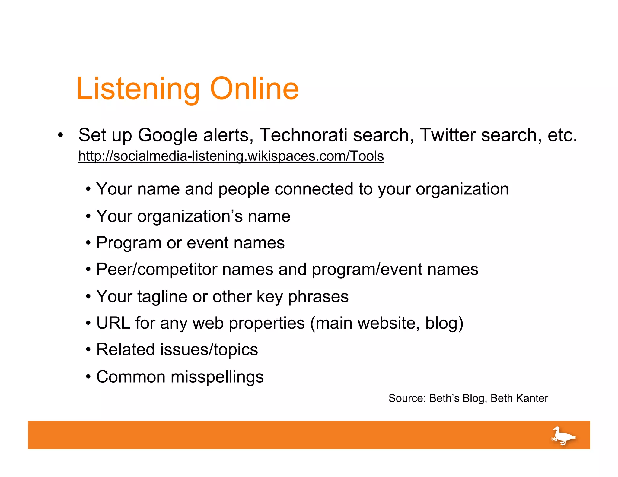 Listening Online
•  Set up Google alerts, Technorati search, Twitter search, etc.
  http://socialmedia-listening.wikispaces.com/Tools

   •  Your name and people connected to your organization
   •  Your organization’s name
   •  Program or event names
   •  Peer/competitor names and program/event names
   •  Your tagline or other key phrases
   •  URL for any web properties (main website, blog)
   •  Related issues/topics
   •  Common misspellings
                                                      Source: Beth’s Blog, Beth Kanter
 