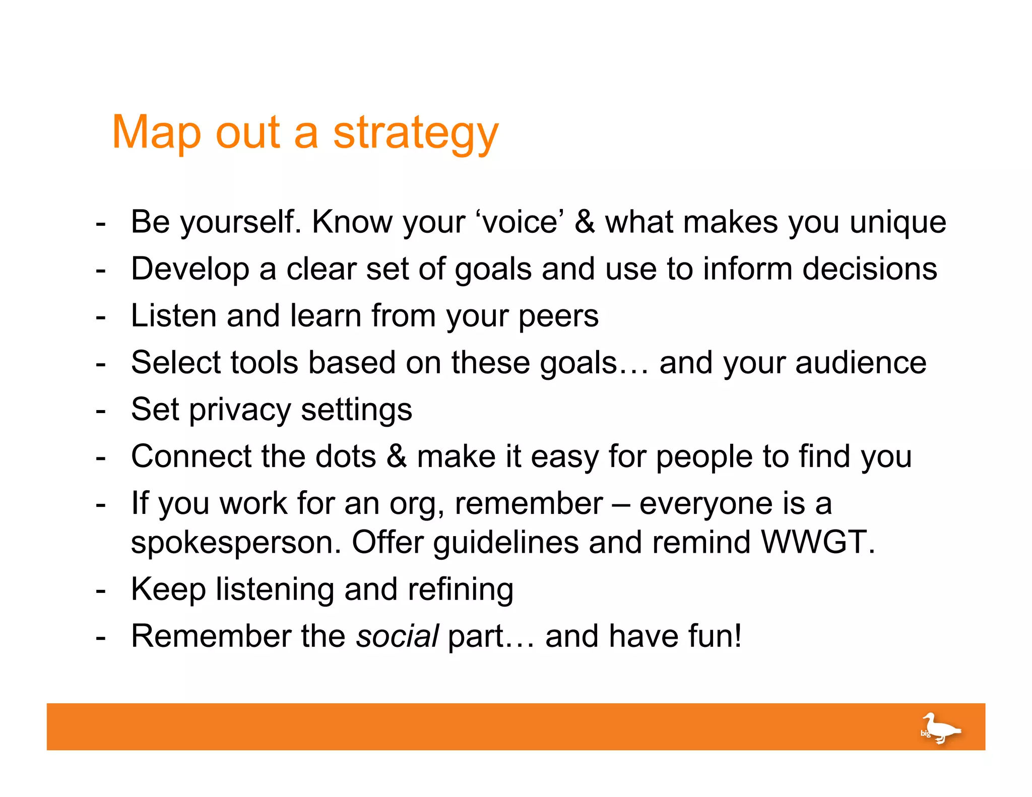 Map out a strategy
-  Be yourself. Know your ‘voice’ & what makes you unique
-  Develop a clear set of goals and use to inform decisions
-  Listen and learn from your peers
-  Select tools based on these goals… and your audience
-  Set privacy settings
-  Connect the dots & make it easy for people to find you
-  If you work for an org, remember – everyone is a
   spokesperson. Offer guidelines and remind WWGT.
-  Keep listening and refining
-  Remember the social part… and have fun!
 