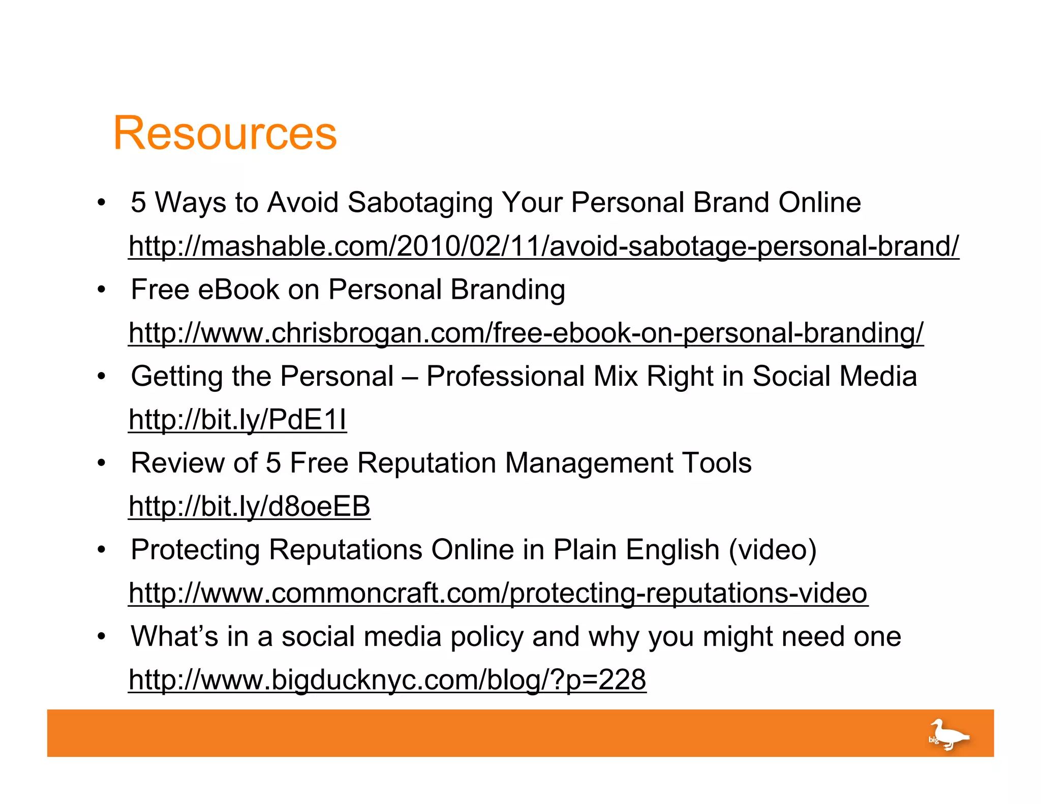 Resources
• 5 Ways to Avoid Sabotaging Your Personal Brand Online
    http://mashable.com/2010/02/11/avoid-sabotage-personal-brand/
•   Free eBook on Personal Branding
    http://www.chrisbrogan.com/free-ebook-on-personal-branding/
•   Getting the Personal – Professional Mix Right in Social Media
    http://bit.ly/PdE1I
•   Review of 5 Free Reputation Management Tools
    http://bit.ly/d8oeEB
•   Protecting Reputations Online in Plain English (video)
    http://www.commoncraft.com/protecting-reputations-video
•   What’s in a social media policy and why you might need one
    http://www.bigducknyc.com/blog/?p=228
 