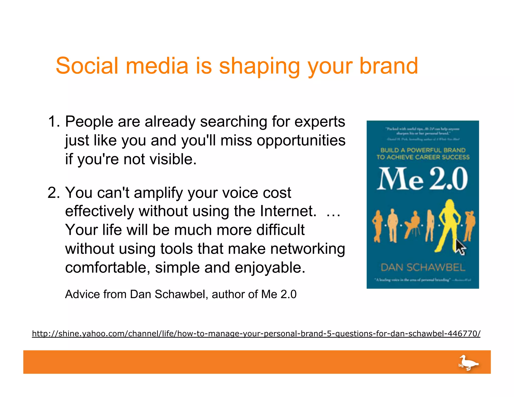 Social media is shaping your brand

   1.  People are already searching for experts
       just like you and you'll miss opportunities
       if you're not visible.

   2.  You can't amplify your voice cost
       effectively without using the Internet. …
       Your life will be much more difficult
       without using tools that make networking
       comfortable, simple and enjoyable.
       Advice from Dan Schawbel, author of Me 2.0


http://shine.yahoo.com/channel/life/how-to-manage-your-personal-brand-5-questions-for-dan-schawbel-446770/
 