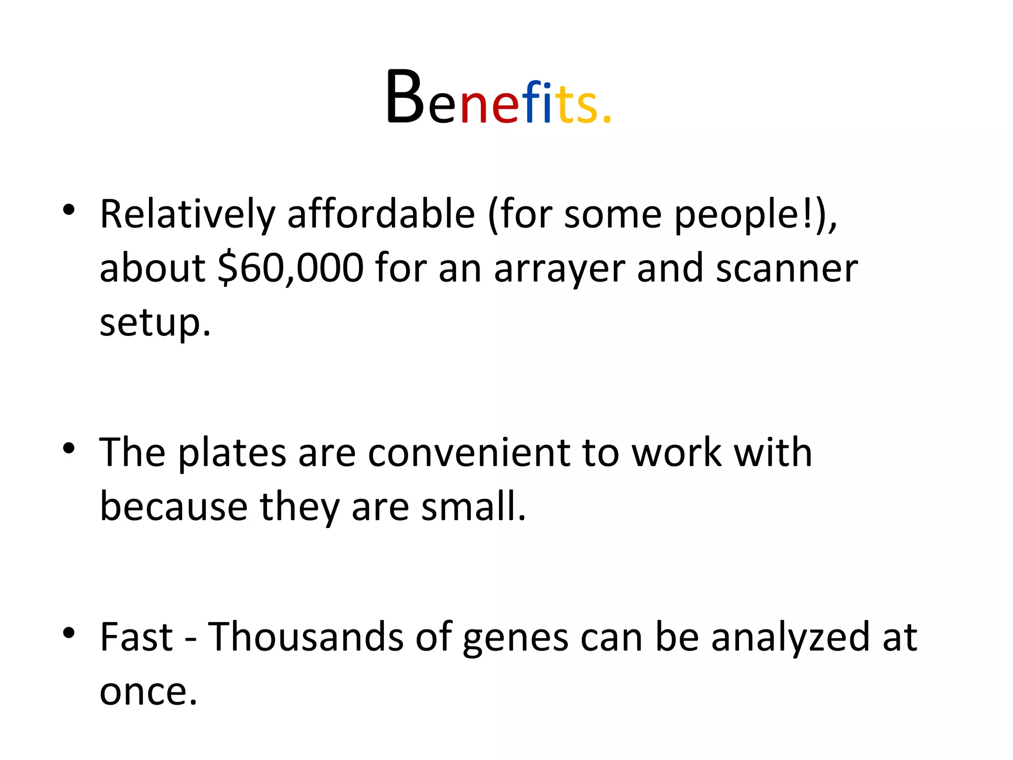 Benefits.
• Relatively affordable (for some people!),
about $60,000 for an arrayer and scanner
setup.
• The plates are convenient to work with
because they are small.
• Fast - Thousands of genes can be analyzed at
once.
 