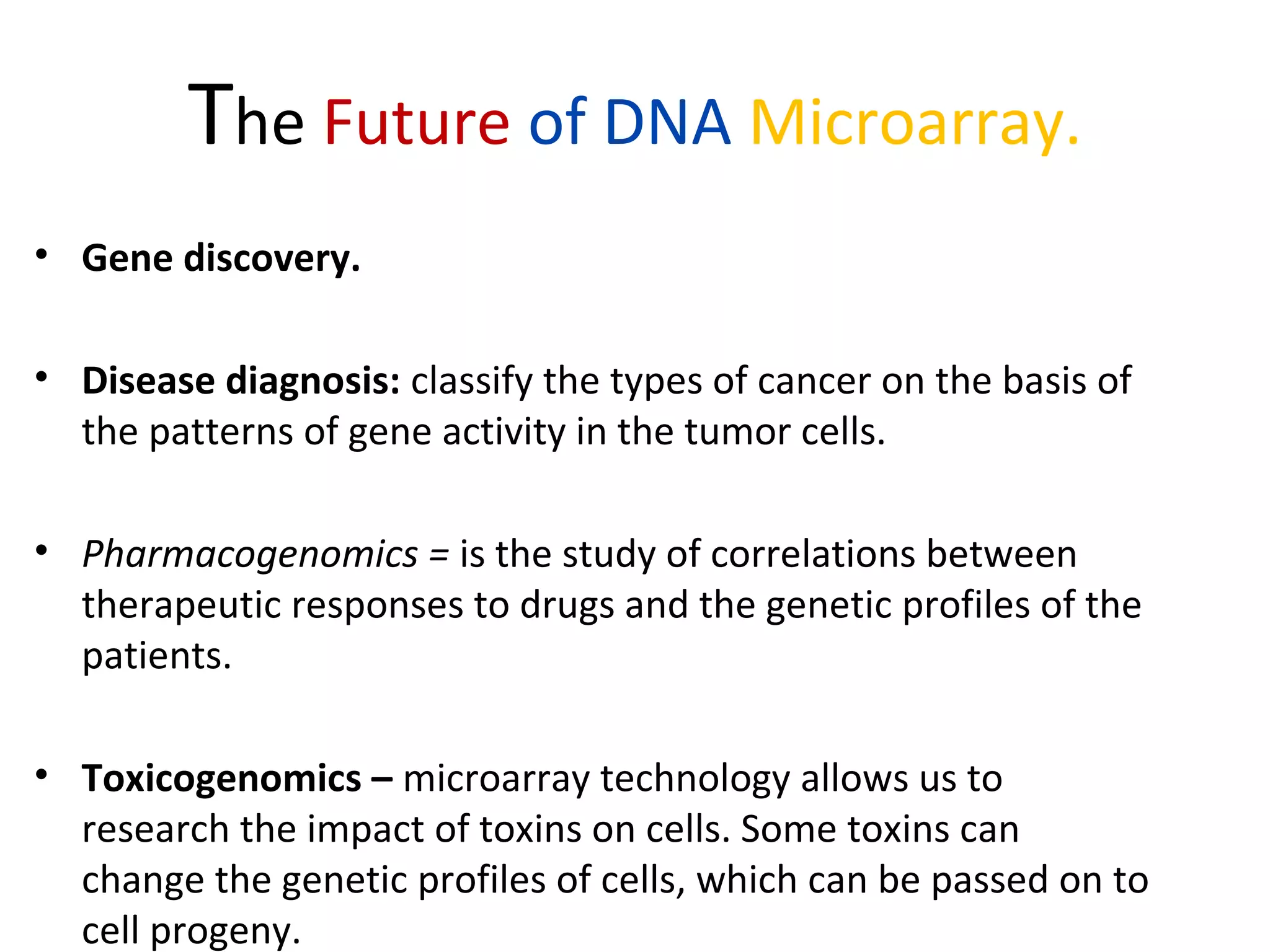 The Future of DNA Microarray.
• Gene discovery.
• Disease diagnosis: classify the types of cancer on the basis of
the patterns of gene activity in the tumor cells.
• Pharmacogenomics = is the study of correlations between
therapeutic responses to drugs and the genetic profiles of the
patients.
• Toxicogenomics – microarray technology allows us to
research the impact of toxins on cells. Some toxins can
change the genetic profiles of cells, which can be passed on to
cell progeny.
 