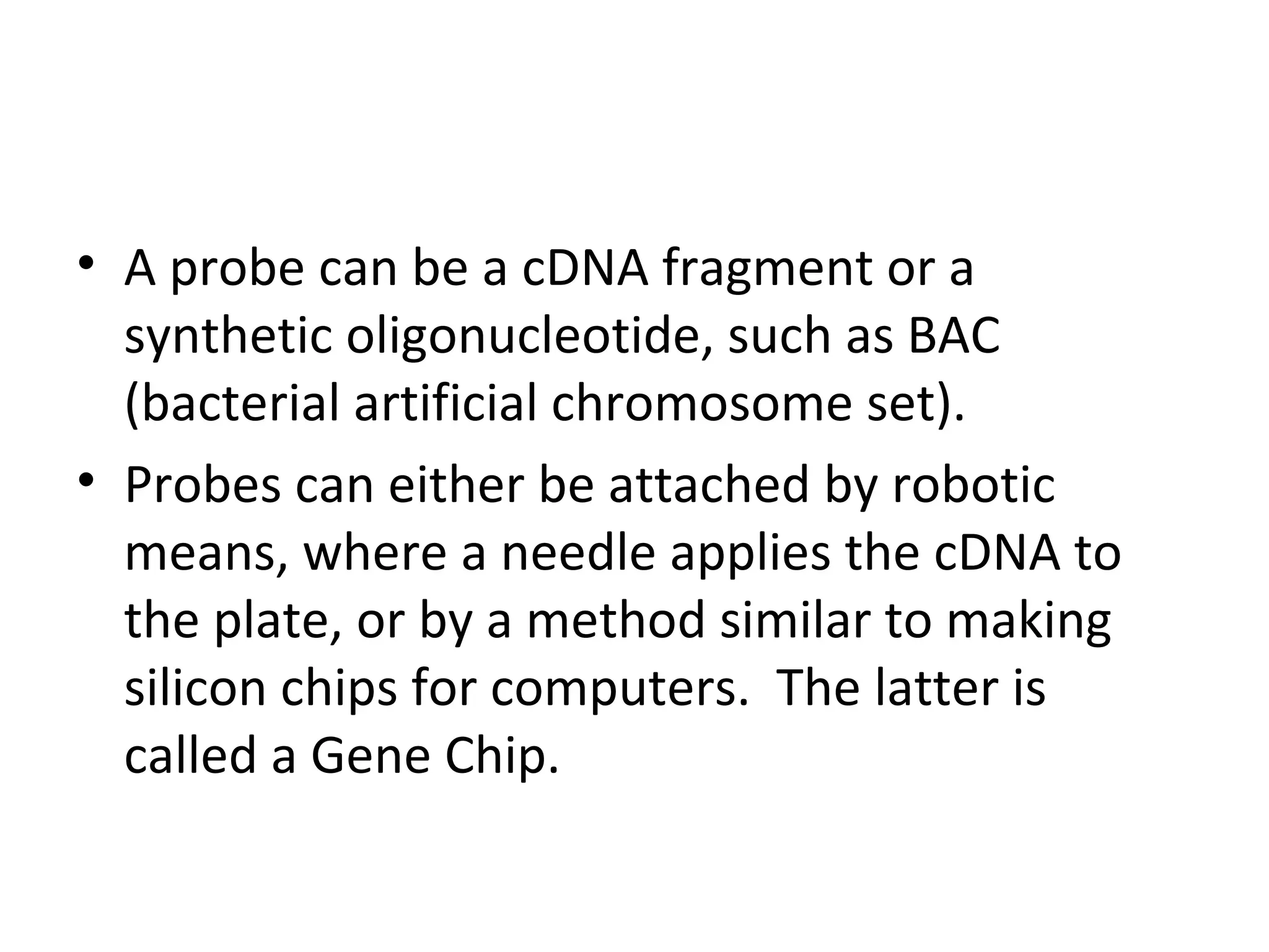 • A probe can be a cDNA fragment or a
synthetic oligonucleotide, such as BAC
(bacterial artificial chromosome set).
• Probes can either be attached by robotic
means, where a needle applies the cDNA to
the plate, or by a method similar to making
silicon chips for computers. The latter is
called a Gene Chip.
 