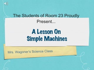 The Students of Room 23 Proudly Present... Mrs. Wagoner’s Science Class A Lesson On  Simple Machines 