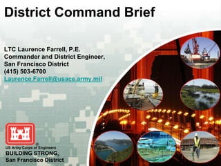 District Command Brief

LTC Laurence Farrell, P.E.
Commander and District Engineer,
San Francisco District
(415) 503-6700
Laurence.Farrell@usace.army.mil




US Army Corps of Engineers
BUILDING STRONG®
San Francisco District
 