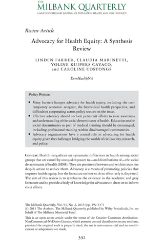 Review Article
Advocacy for Health Equity: A Synthesis
Review
LINDEN FARRER, CLAUDIA MARINETTI,
YOLINE KUIPERS CAVACO,
and CAROLINE COSTONGS
EuroHealthNet
Policy Points:
r Many barriers hamper advocacy for health equity, including the con-
temporary economic zeitgeist, the biomedical health perspective, and
difficulties cooperating across policy sectors on the issue.
r Effective advocacy should include persistent efforts to raise awareness
and understanding of the social determinants of health. Education on the
social determinants as part of medical training should be encouraged,
including professional training within disadvantaged communities.
r Advocacy organizations have a central role in advocating for health
equity given the challenges bridging the worlds of civil society, research,
and policy.
Context: Health inequalities are systematic differences in health among social
groups that are caused by unequal exposure to—and distributions of—the social
determinants of health (SDH). They are persistent between and within countries
despite action to reduce them. Advocacy is a means of promoting policies that
improve health equity, but the literature on how to do so effectively is dispersed.
The aim of this review is to synthesize the evidence in the academic and gray
literature and to provide a body of knowledge for advocates to draw on to inform
their efforts.
The Milbank Quarterly, Vol. 93, No. 2, 2015 (pp. 392-437)
c 2015 The Authors. The Milbank Quarterly published by Wiley Periodicals, Inc. on
behalf of The Milbank Memorial Fund
This is an open access article under the terms of the Creative Commons Attribution-
NonCommercial-NoDerivs License, which permits use and distribution in any medium,
provided the original work is properly cited, the use is non-commercial and no modifi-
cations or adaptations are made.
392
 