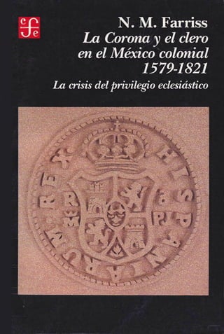 N. M. Farriss
La Corona y el clero
en el México colonial
1579-1821
La crisis delprivilegio eclesiástico
 