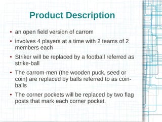 Product Description










an open field version of carrom
involves 4 players at a time with 2 teams of 2
members each
Striker will be replaced by a football referred as
strike-ball
The carrom-men (the wooden puck, seed or
coin) are replaced by balls referred to as coinballs
The corner pockets will be replaced by two flag
posts that mark each corner pocket.

 