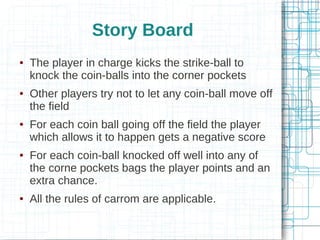 Story Board










The player in charge kicks the strike-ball to
knock the coin-balls into the corner pockets
Other players try not to let any coin-ball move off
the field
For each coin ball going off the field the player
which allows it to happen gets a negative score
For each coin-ball knocked off well into any of
the corne pockets bags the player points and an
extra chance.
All the rules of carrom are applicable.

 