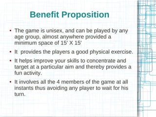 Benefit Proposition








The game is unisex, and can be played by any
age group, almost anywhere provided a
minimum space of 15' X 15'
It provides the players a good physical exercise.
It helps improve your skills to concentrate and
target at a particular aim and thereby provides a
fun activity.
It involves all the 4 members of the game at all
instants thus avoiding any player to wait for his
turn.

 