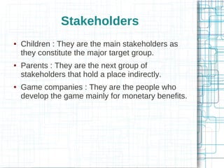 Stakeholders






Children : They are the main stakeholders as
they constitute the major target group.
Parents : They are the next group of
stakeholders that hold a place indirectly.
Game companies : They are the people who
develop the game mainly for monetary benefits.

 