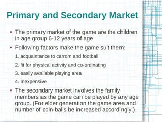 Primary and Secondary Market




The primary market of the game are the children
in age group 6-12 years of age
Following factors make the game suit them:
1. acquaintance to carrom and football
2. fit for physical activity and co-ordinating
3. easily available playing area
4. Inexpensive



The secondary market involves the family
members as the game can be played by any age
group. (For elder generation the game area and
number of coin-balls be increased accordingly.)

 