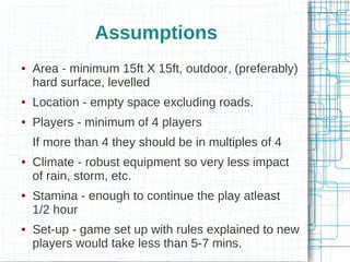 Assumptions


Area - minimum 15ft X 15ft, outdoor, (preferably)
hard surface, levelled



Location - empty space excluding roads.



Players - minimum of 4 players
If more than 4 they should be in multiples of 4







Climate - robust equipment so very less impact
of rain, storm, etc.
Stamina - enough to continue the play atleast
1/2 hour
Set-up - game set up with rules explained to new
players would take less than 5-7 mins.

 