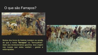 O que são Farrapos?
Muitos dos livros de história insistem na versão
de que o nome "farrapos" ou "farroupilhas",
dado aos revolucionários gaúchos, teve origem
nas roupas que estes vestiam - gastas e
esfarrapadas.
 