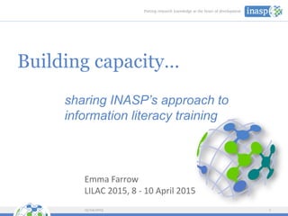 Building capacity…
sharing INASP’s approach to
information literacy training
13/04/2015 1
Emma Farrow
LILAC 2015, 8 - 10 April 2015
 