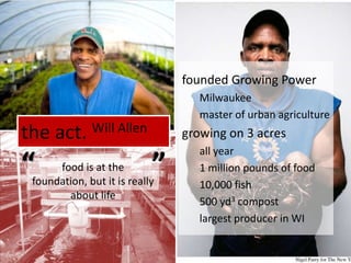 the act. Will Allenfounded Growing PowerMilwaukeemaster of urban agriculture growing on 3 acresall year1 million pounds of food10,000 fish500 yd3 compostlargest producer in WI““food is at the foundation, but it is really about life