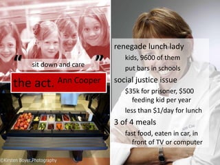 the act. Ann Cooperrenegade lunch ladykids, 9600 of themput bars in schoolssocial justice issue$35k for prisoner, $500 feeding kid per yearless than $1/day for lunch3 of 4 mealsfast food, eaten in car, in front of TV or computer““sit down and care