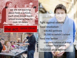 the act. Jamie Oliverfight against obesityfood revolution630,462 petitions$6,500 to switch 1 schoolfeed me bettercomplete reform of British school food systemTED2010 prize winner““we are not teaching about food in schools… each child should leave school knowing how to cook 10 meals.