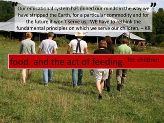 food. and the act of feeding. forchildren““Our educational system has mined our minds in the way we have stripped the Earth, for a particular commodity and for the future it won’t serve us.  WE have to rethink the fundamental principles on which we serve our children. – KR