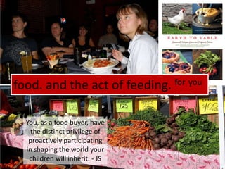 food. and the act of feeding. foryou““You, as a food buyer, have the distinct privilege of proactively participating in shaping the world your children will inherit. - JS