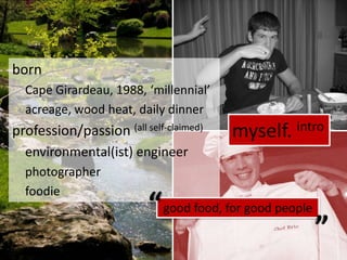 born	Cape Girardeau, 1988, ‘millennial’	acreage, wood heat, daily dinnerprofession/passion (all self-claimed)	environmental(ist) engineer	photographer	foodiemyself. intro““good food, for good people