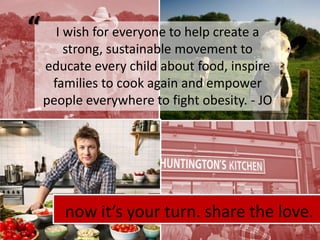““I wish for everyone to help create a strong, sustainable movement to educate every child about food, inspire families to cook again and empower people everywhere to fight obesity. - JOnow it’s your turn. share the love.
