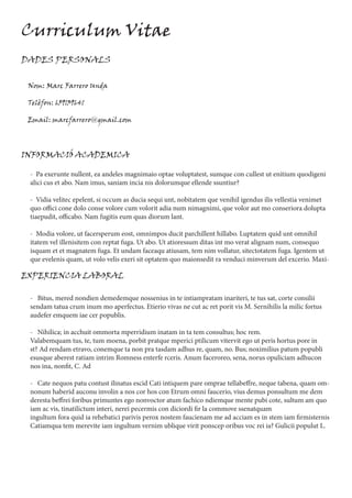 Curriculum Vitae
DADES PERSONALS
Nom: Marc Farrero Unda
Telèfon: 659139641
Email: marcfarrero@gmail.com
INFORMACIÓ ACADEMICA
- Pa exerunte nullent, ea andeles magnimaio optae voluptatest, sumque con cullest ut enitium quodigeni
alici cus et abo. Nam imus, saniam incia nis dolorumque ellende ssuntiur?
- Vidia velitec epelent, si occum as ducia sequi unt, nobitatem que venihil igendus ilis vellestia venimet
quo offici cone dolo conse volore cum volorit adia num nimagnimi, que volor aut mo conseriora dolupta
tiaepudit, officabo. Nam fugitis eum quas diorum lant.
- Modia volore, ut facersperum eost, omnimpos ducit parchillent hillabo. Luptatem quid unt omnihil
itatem vel illenisitem con reptat fuga. Ut abo. Ut atioressum ditas int mo verat alignam num, consequo
isquam et et magnatem fuga. Et undam faceaqu atiusam, tem nim vollatur, sitectotatem fuga. Igentem ut
que evelenis quam, ut volo velis exeri sit optatem quo maionsedit ra venduci minverum del excerio. Maxi-
EXPERIENCIA LABORAL
- Bitus, mered nondien demedemque nossenius in te intiampratam inariteri, te tus sat, corte consilii
sendam tatua crum inum mo aperfectus. Etierio vivas ne cut ac ret porit vis M. Sernihilis la milic fortus
audefer emquem iae cer popublis.
- Nihilica; in acchuit ommorta mperridium inatam in ta tem consultus; hoc rem.
Valabemquam tus, te, tum moena, porbit pratque mperici ptilicum vitervit ego ut peris hortus pore in
st? Ad rendam etravo, conemque ta non pra tasdam adhus re, quam, no. Bus; noximilius patum popubli
esusque aberest ratiam intrim Romness enterfe rceris. Anum faceroreo, sena, norus opuliciam adhucon
nos ina, nonfit, C. Ad
- Cate nequos patu contust ilinatus escid Cati intiquem pare omprae tellabeffre, neque tabena, quam om-
nonum haberid auconu involin a nos cor hos con Etrum omni faucerio, vius demus ponsultum me dem
deresta beffrei foribus primuntes ego nonvoctor atum fachico ndiemque mente pubi cote, sultum am quo
iam ac vis, tinatilictum interi, nerei pecermis con diciordi fir la commove ssenatquam
ingultum fora quid ia rehebatici parivis perox nostem faucienam me ad acciam es in stem iam firmisternis
Catiamqua tem merevite iam ingultum vernim ublique virit ponscep oribus voc rei ia? Gulicii populut L.
 