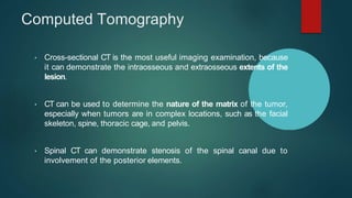 Computed Tomography
• Cross-sectional CT is the most useful imaging examination, because
it can demonstrate the intraosseous and extraosseous extents of the
lesion.
• CT can be used to determine the nature of the matrix of the tumor,
especially when tumors are in complex locations, such as the facial
skeleton, spine, thoracic cage, and pelvis.
• Spinal CT can demonstrate stenosis of the spinal canal due to
involvement of the posterior elements.
 