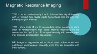 Magnetic Resonance Imaging
• T1WI - show predominantly low to intermediate signal intensity
with or without fluid levels. Acute hemorrhage into the cyst may
have high signal intensity.
• T2WI - show areas of low to intermediate signal intensity or some
areas of heterogeneous high signal intensity, depending on the
contents of the cyst. A rim of low signal intensity with internal septa
may produce a multisystem appearance.
• MRI images of aggressive lesions show tumor enhancement with
gadolinium enhancement, especially when they are associated with
other tumors.
 