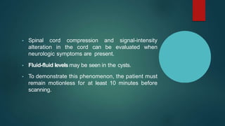 • Spinal cord compression and signal-intensity
alteration in the cord can be evaluated when
neurologic symptoms are present.
• Fluid-fluid levels may be seen in the cysts.
• To demonstrate this phenomenon, the patient must
remain motionless for at least 10 minutes before
scanning.
 