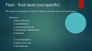 Fluid - fluid level (non specific)
FFLresults from separation of 2 fluids of different densities within a cavernous space
Mnemonic
•
•
•
•
•
•
•
•
G:giant celltumour
O: osteoblastoma
A: aneurysmal bone cyst
T:telangiectatic osteosarcoma
S: sarcomas
C: chondroblastoma
S: solitary bone cyst
F: fibroxanthoma
 