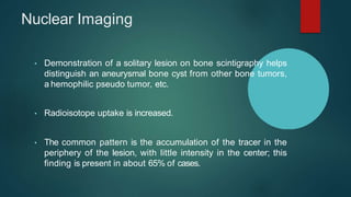 Nuclear Imaging
• Demonstration of a solitary lesion on bone scintigraphy helps
distinguish an aneurysmal bone cyst from other bone tumors,
a hemophilic pseudo tumor, etc.
• Radioisotope uptake is increased.
• The common pattern is the accumulation of the tracer in the
periphery of the lesion, with little intensity in the center; this
finding is present in about 65% of cases.
 