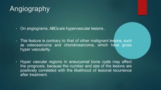 Angiography
• On angiograms, ABCsare hypervascular lesions .
• This feature is contrary to that of other malignant lesions, such
as osteosarcoma and chondrosarcoma, which have gross
hyper vascularity.
• Hyper vascular regions in aneurysmal bone cysts may affect
the prognosis, because the number and size of the lesions are
positively correlated with the likelihood of lesional recurrence
after treatment.
 
