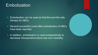 Embolization
• Embolization can be used as first-line and the sole
therapy for ABCs.
• Several successful cures after embolization of ABCs
have been reported.
• In addition, embolization is used preoperatively to
decrease intraoperative blood loss and morbidity.
 