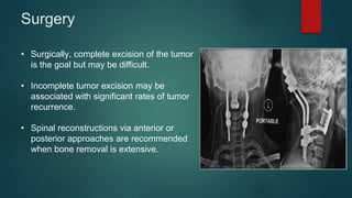 Surgery
• Surgically, complete excision of the tumor
is the goal but may be difficult.
• Incomplete tumor excision may be
associated with significant rates of tumor
recurrence.
• Spinal reconstructions via anterior or
posterior approaches are recommended
when bone removal is extensive.
 
