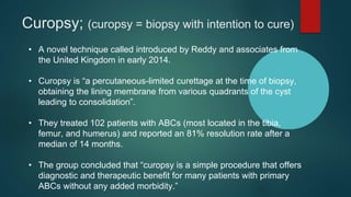 Curopsy; (curopsy = biopsy with intention to cure)
• A novel technique called introduced by Reddy and associates from
the United Kingdom in early 2014.
• Curopsy is “a percutaneous-limited curettage at the time of biopsy,
obtaining the lining membrane from various quadrants of the cyst
leading to consolidation”.
• They treated 102 patients with ABCs (most located in the tibia,
femur, and humerus) and reported an 81% resolution rate after a
median of 14 months.
• The group concluded that “curopsy is a simple procedure that offers
diagnostic and therapeutic benefit for many patients with primary
ABCs without any added morbidity.”
 