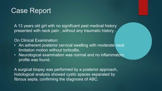 A 13 years old girl with no significant past medical history
presented with neck pain , without any traumatic history .
On Clinical Examination:
• An adherent posterior cervical swelling with moderate neck
limitation motion without torticollis.
• Neurological examination was normal and no inflammatory
profile was found.
A surgical biopsy was performed by a posterior approach,
histological analysis showed cystic spaces separated by
fibrous septa, confirming the diagnosis of ABC.
Case Report
 