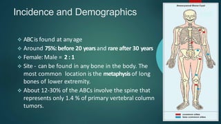 Incidence and Demographics
 ABCis found at anyage
 Around 75%:before 20 yearsand rare after 30 years
 Female: Male = 2 : 1
 Site - can be found in any bone in the body. The
most common location is the metaphysisof long
bones of lower extremity.
 About 12-30% of the ABCs involve the spine that
represents only 1.4 % of primary vertebral column
tumors.
 