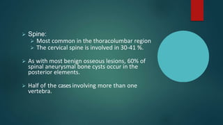  Spine:
 Most common in the thoracolumbar region
 The cervical spine is involved in 30-41 %.
 As with most benign osseous lesions, 60% of
spinal aneurysmal bone cysts occur in the
posterior elements.
 Half of the casesinvolving more than one
vertebra.
 
