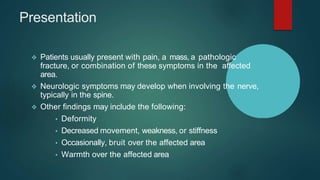 Presentation
 Patients usually present with pain, a mass, a pathologic
fracture, or combination of these symptoms in the affected
area.
 Neurologic symptoms may develop when involving the nerve,
typically in the spine.
 Other findings may include the following:
• Deformity
• Decreased movement, weakness, or stiffness
• Occasionally, bruit over the affected area
• Warmth over the affected area
 