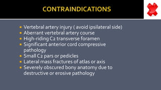  Vertebral artery injury ( avoid ipsilateral side)
 Aberrant vertebral artery course
 High-ridingC2 transverse foramen
 Significant anterior cord compressive
pathology
 Small C2 pars or pedicles
 Lateral mass fractures of atlas or axis
 Severely obscured bony anatomy due to
destructive or erosive pathology
 