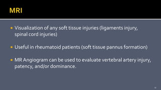  Visualization of any soft tissue injuries (ligaments injury,
spinal cord injuries)
 Useful in rheumatoid patients (soft tissue pannus formation)
 MR Angiogram can be used to evaluate vertebral artery injury,
patency, and/or dominance.
17
 