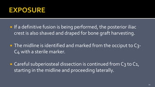  If a definitive fusion is being performed, the posterior iliac
crest is also shaved and draped for bone graft harvesting.
 The midline is identified and marked from the occiput to C3-
C4 with a sterile marker.
 Careful subperiosteal dissection is continued from C3 to C1,
starting in the midline and proceeding laterally.
21
 