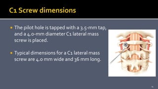  The pilot hole is tapped with a 3.5-mm tap,
and a 4.0-mm diameterC1 lateral mass
screw is placed.
 Typical dimensions for a C1 lateral mass
screw are 4.0 mm wide and 36 mm long.
25
 