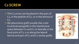  The C2 screw can be placed in the pars of
C2, in the pedicle of C2, or in the lamina of
C2.
 We place bone graft (usually iliac crest
tricortical autograft) in the interlaminar
space between C1 and C2 or laterally in the
facet joint of C1-2 or along the lateral
lamina and pars of C1 and C2 (onlay graft).
26
 